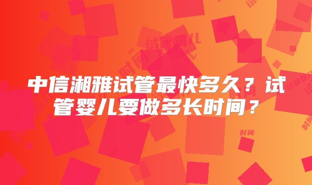 中信湘雅试管最快多久？试管婴儿要做多长时间？