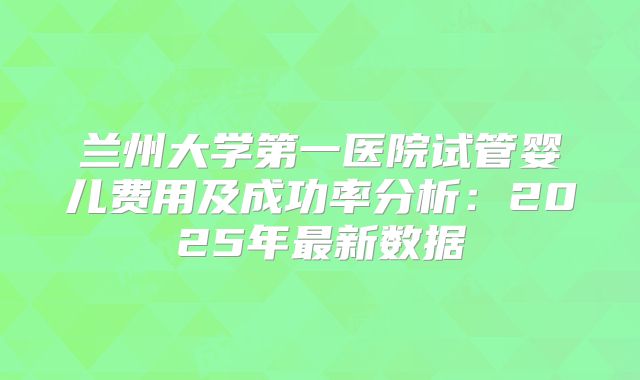 兰州大学第一医院试管婴儿费用及成功率分析：2025年最新数据