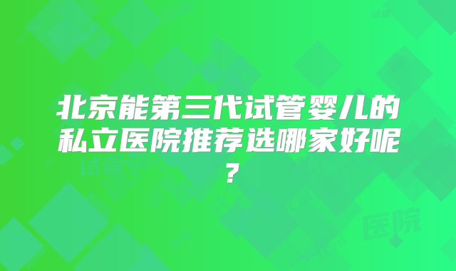 北京能第三代试管婴儿的私立医院推荐选哪家好呢？