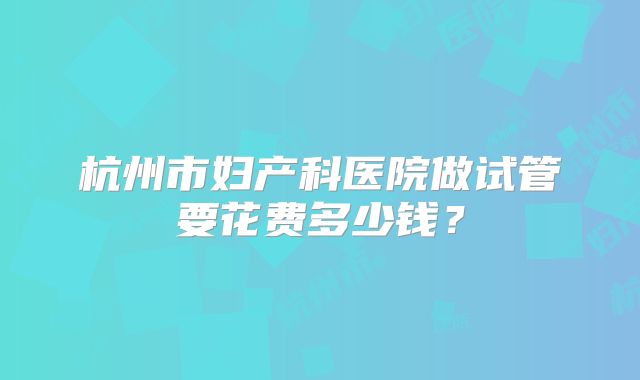 杭州市妇产科医院做试管要花费多少钱？