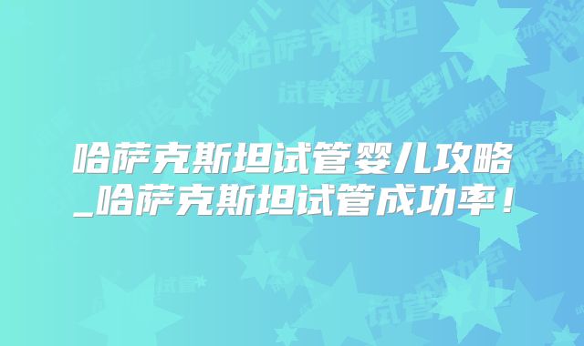 哈萨克斯坦试管婴儿攻略_哈萨克斯坦试管成功率！