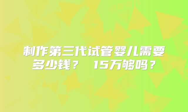 制作第三代试管婴儿需要多少钱? 15万够吗?