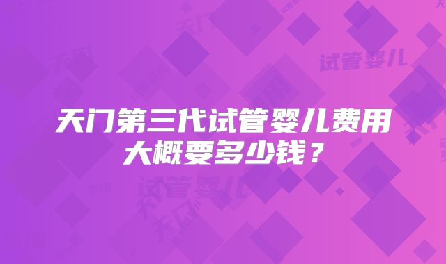 天门第三代试管婴儿费用大概要多少钱？