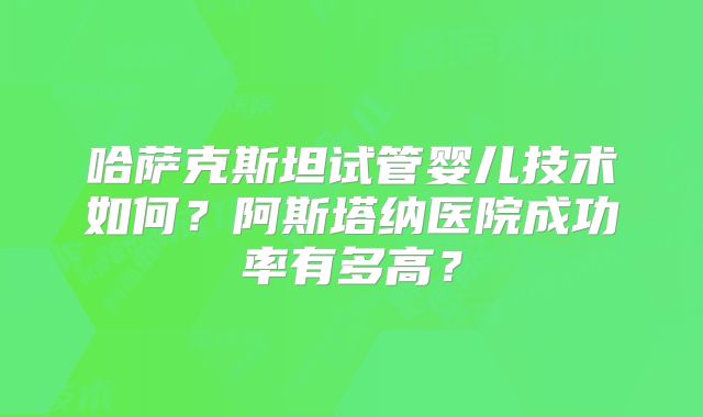 哈萨克斯坦试管婴儿技术如何？阿斯塔纳医院成功率有多高？