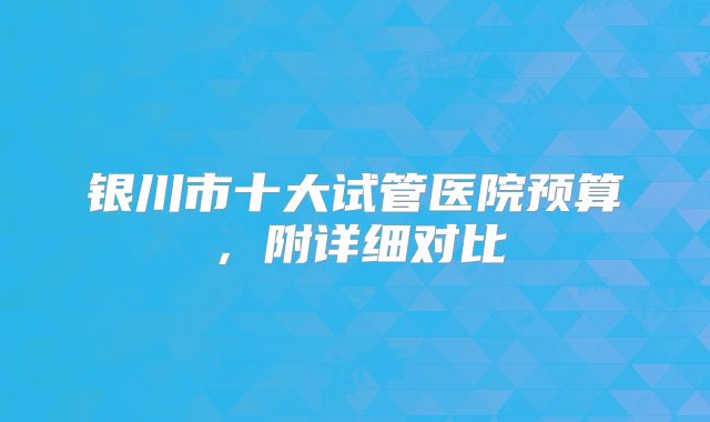 银川市十大试管医院预算，附详细对比