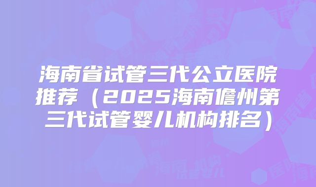 海南省试管三代公立医院推荐（2025海南儋州第三代试管婴儿机构排名）