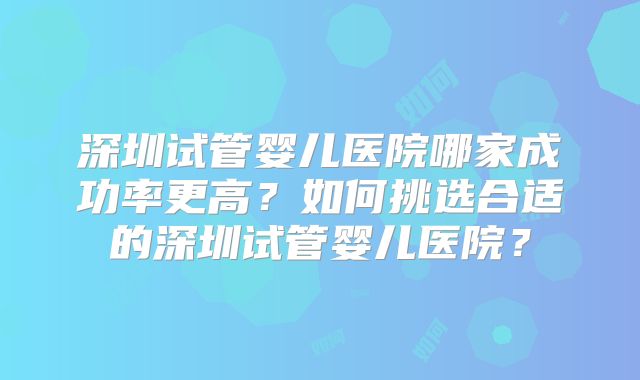 深圳试管婴儿医院哪家成功率更高？如何挑选合适的深圳试管婴儿医院？