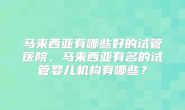 马来西亚有哪些好的试管医院，马来西亚有名的试管婴儿机构有哪些？