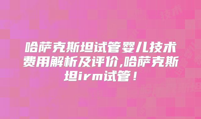 哈萨克斯坦试管婴儿技术费用解析及评价,哈萨克斯坦irm试管！