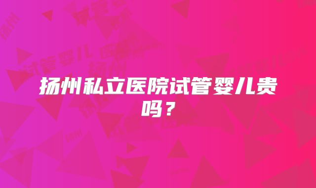 扬州私立医院试管婴儿贵吗？