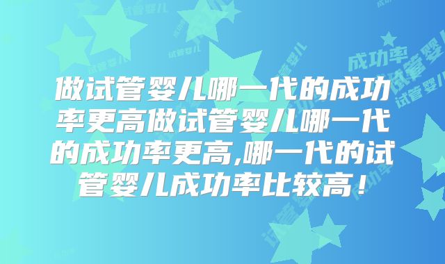 做试管婴儿哪一代的成功率更高做试管婴儿哪一代的成功率更高,哪一代的试管婴儿成功率比较高!