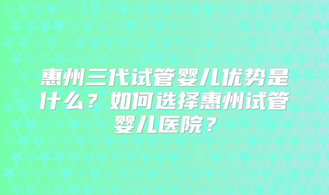 惠州三代试管婴儿优势是什么？如何选择惠州试管婴儿医院？