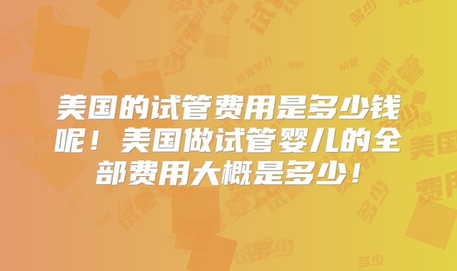 美国的试管费用是多少钱呢!美国做试管婴儿的全部费用大概是多少!