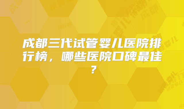成都三代试管婴儿医院排行榜，哪些医院口碑最佳？