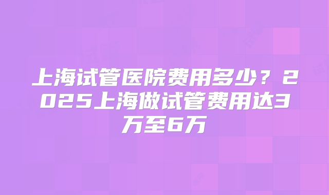 上海试管医院费用多少？2025上海做试管费用达3万至6万