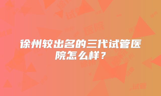 徐州较出名的三代试管医院怎么样？