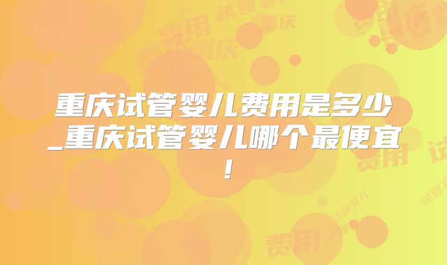 重庆试管婴儿费用是多少_重庆试管婴儿哪个最便宜！