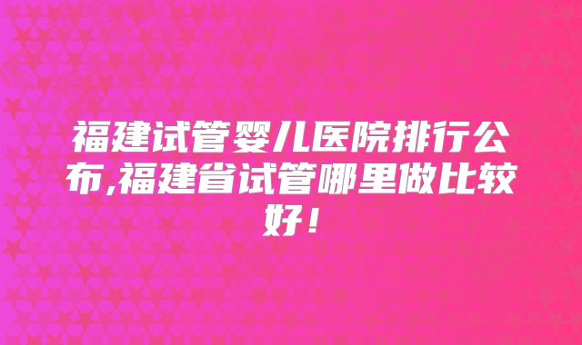 福建试管婴儿医院排行公布,福建省试管哪里做比较好!