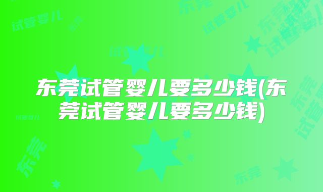 东莞试管婴儿要多少钱(东莞试管婴儿要多少钱)