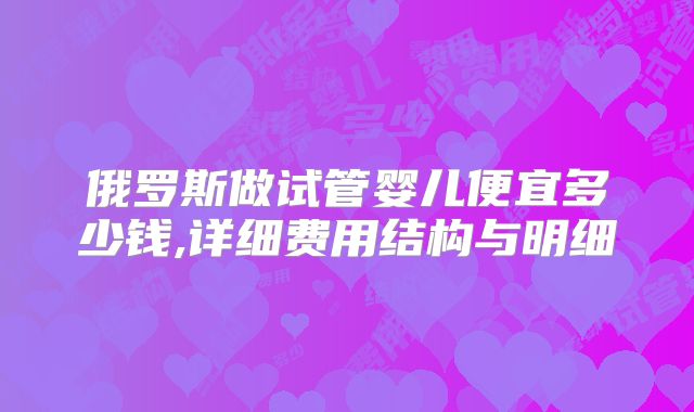 俄罗斯做试管婴儿便宜多少钱,详细费用结构与明细