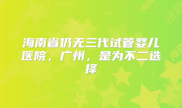 海南省仍无三代试管婴儿医院，广州，是为不二选择