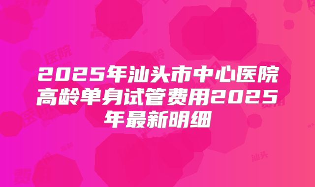 2025年汕头市中心医院高龄单身试管费用2025年最新明细