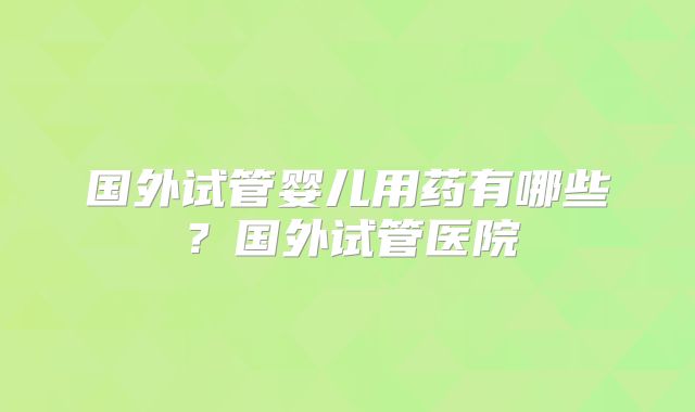 国外试管婴儿用药有哪些？国外试管医院