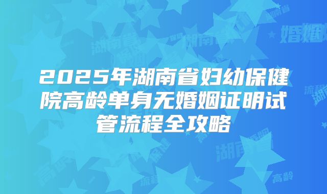 2025年湖南省妇幼保健院高龄单身无婚姻证明试管流程全攻略