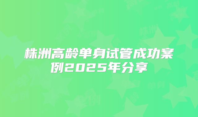 株洲高龄单身试管成功案例2025年分享