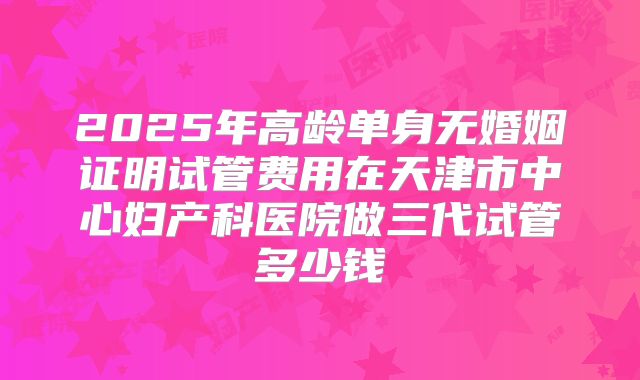 2025年高龄单身无婚姻证明试管费用在天津市中心妇产科医院做三代试管多少钱