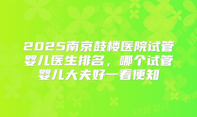 2025南京鼓楼医院试管婴儿医生排名,哪个试管婴儿大夫好一看便知