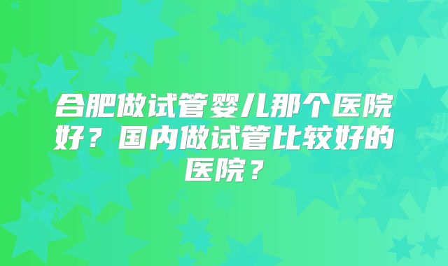 合肥做试管婴儿那个医院好?国内做试管比较好的医院?