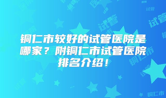 铜仁市较好的试管医院是哪家?附铜仁市试管医院排名介绍!