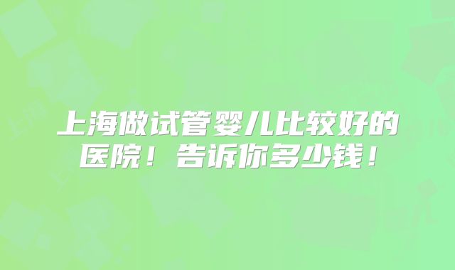上海做试管婴儿比较好的医院!告诉你多少钱!