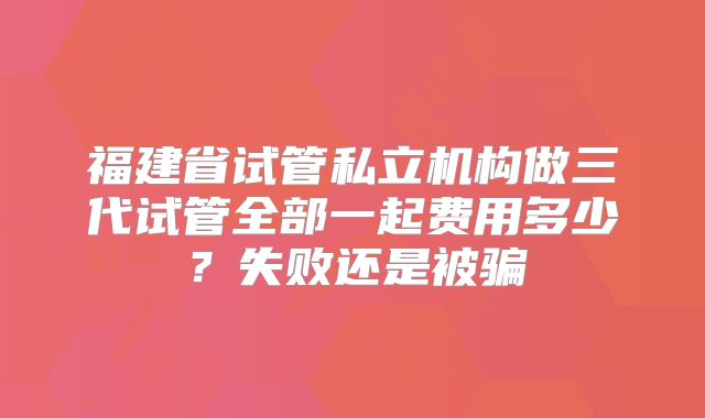 福建省试管私立机构做三代试管全部一起费用多少？失败还是被骗