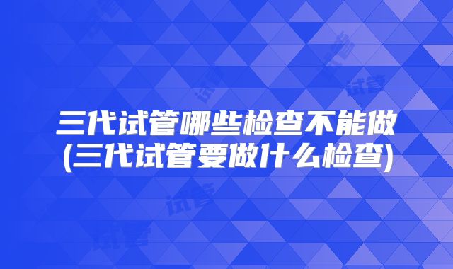 三代试管哪些检查不能做(三代试管要做什么检查)