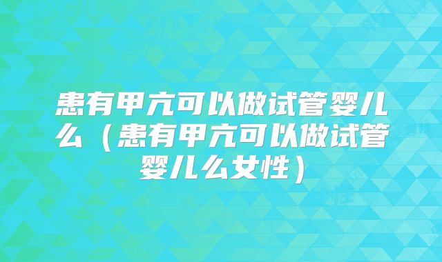 患有甲亢可以做试管婴儿么(患有甲亢可以做试管婴儿么女性)