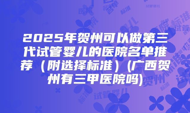 2025年贺州可以做第三代试管婴儿的医院名单推荐（附选择标准）(广西贺州有三甲医院吗)