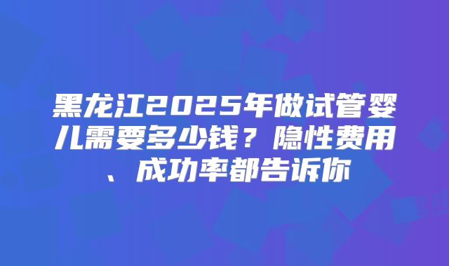 黑龙江2025年做试管婴儿需要多少钱?隐性费用、成功率都告诉你