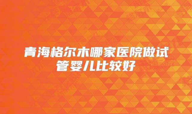 青海格尔木哪家医院做试管婴儿比较好