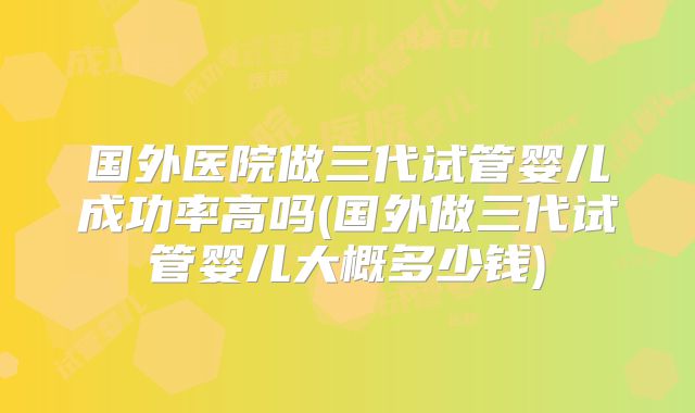 国外医院做三代试管婴儿成功率高吗(国外做三代试管婴儿大概多少钱)