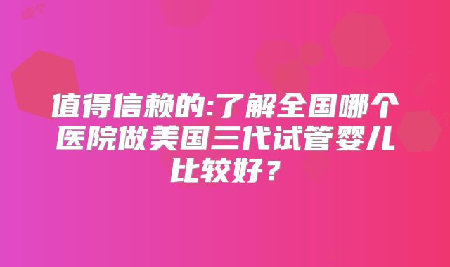 值得信赖的:了解全国哪个医院做美国三代试管婴儿比较好?