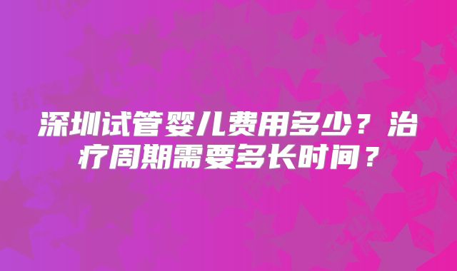 深圳试管婴儿费用多少？治疗周期需要多长时间？