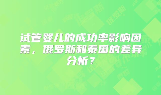 试管婴儿的成功率影响因素，俄罗斯和泰国的差异分析？