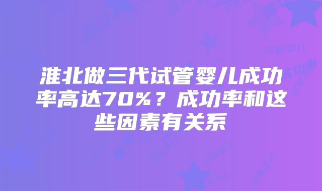 淮北做三代试管婴儿成功率高达70%?成功率和这些因素有关系