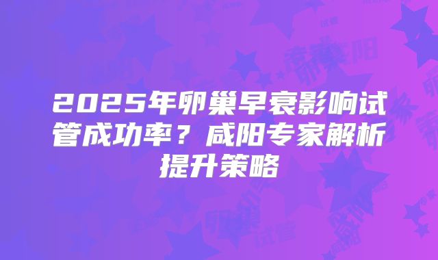2025年卵巢早衰影响试管成功率?咸阳专家解析提升策略