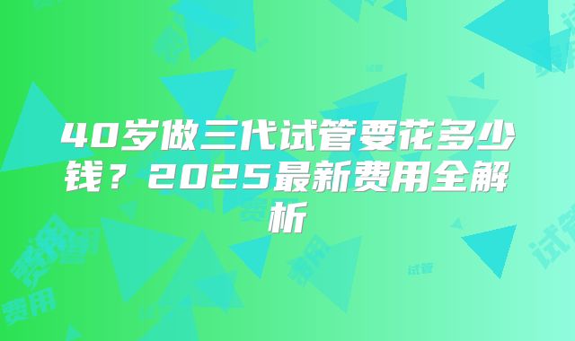 40岁做三代试管要花多少钱？2025最新费用全解析