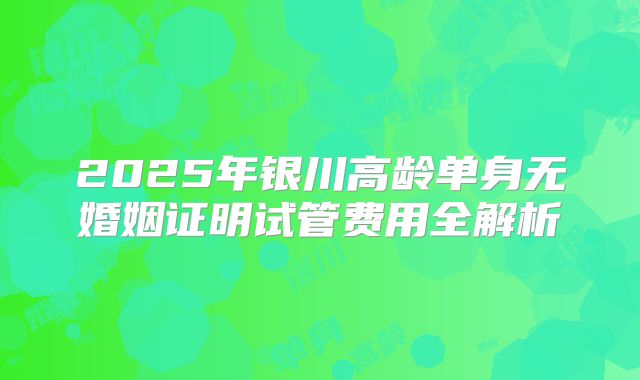2025年银川高龄单身无婚姻证明试管费用全解析