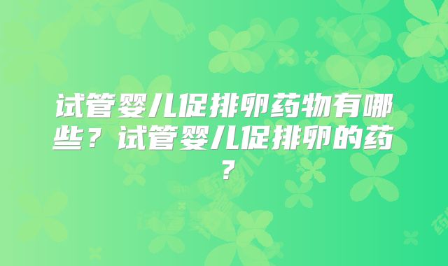 试管婴儿促排卵药物有哪些？试管婴儿促排卵的药？