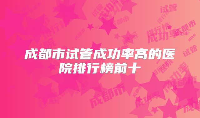 成都市试管成功率高的医院排行榜前十